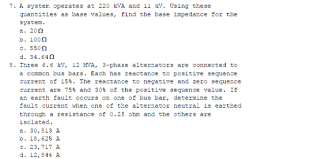 7. A system operates at 220 KVA and 11 kV. Using these
quantities as base values, find the base impedance for the
system.
a. 200
b. 100n
c. 5500
d. 34.640
8. Three 6.6 kv, 12 MVA, 3-phase alternators are connected to
a common bus bars. Each has reactance to positive sequence
current of 15%. The reactance to negative and zero sequence
current are 75% and 30% of the positive sequence value. If
an earth fault occurs on one of bus bar, determine the
fault current when one of the alternator neutral is earthed
through a resistance of 0.25 ohm and the others are
isolated.
a. 30,813 A
b. 18,625 A
c. 23,717 A
d. 12,844 A
