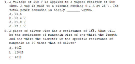 4. A voltage of 200 V is applied to a tapped resistor of 500
ohms. A tap is made to a circuit needing O.1 A at 25 V. The
total power consumed is nearly
watts.
a. 83.5
b. 92.6 W
с. 89.8 и
d. 97.1 W
5. A piece of silver wire has a resistance of 1n. What will
be the resistance of manganin wire of one-third the length
and one-third the diameter if the specific resistance of
manganin is 30 times that of silver?
а. 300
b. 1200
c. 900
