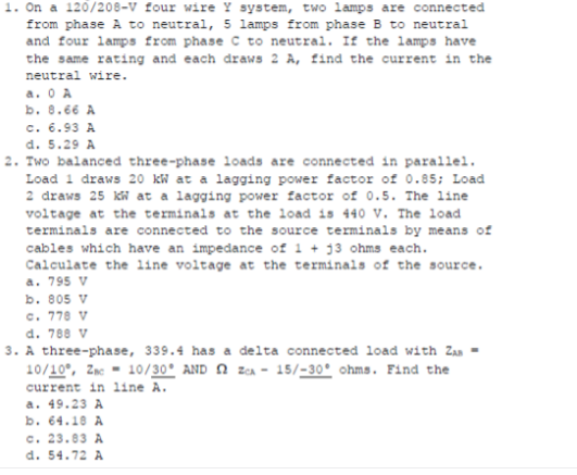 1. On a 120/208-V four wire Y system, two lamps are connected
from phase A to neutral, 5 lamps from phase B to neutral
and four lamps from phase C to neutral. If the lamps have
the same rating and each draws 2 A, find the current in the
neutral wire.
a. O A
b. 8.66 A
c. 6.93 A
d. 5.29 A
2. Two balanced three-phase loads are connected in parallel.
Load 1 draws 20 kW at a lagging power factor of 0.85; Load
2 draws 25 kW at a lagging power factor of 0.5. The line
voltage at the terminals at the load is 440 V. The load
terminals are connected to the source terminals by means of
cables which have an impedance of 1 + 13 ohms each.
Calculate the 1ine voltage at the terminals of the source.
a. 795 V
b. 805 V
c. 778 V
d. 788 V
3. A three-phase, 339.4 has a delta connected load with Zan -
10/10°, Zmc = 10/30° AND N ZCA - 15/-30° ohms. Find the
current in line A.
a. 49.23 A
b. 64.10 A
c. 23.83 A
d. 54.72 A
