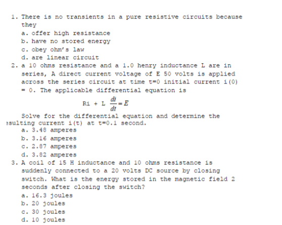 1. There is no transients in a pure resistive circuits because
they
a. offer high resistance
b. have no stored energy
c. obey ohm' s law
d. are linear circuit
2. a 10 ohms resistance and a 1.0 henry inductance L are in
series, A direct current voltage of E 50 volts is applied
across the series circuit at time t=0 initial current i (0)
- 0. The applicable differential equation is
di
Ri + L
dt
Solve for the differential equation and determine the
sulting current i(t) at t=0.1 second.
a. 3.48 amperes
b. 3.16 amperes
c. 2.87 amperes
d. 3.82 amperes
3. A coil of 15 H inductance and 10 ohms resistance is
suddenly connected to a 20 volts DC source by closing
switch. What is the energy stored in the magnetic field 2
seconds after closing the switch?
a. 16.3 joules
b. 20 joules
c. 30 joules
d. 10 joules
