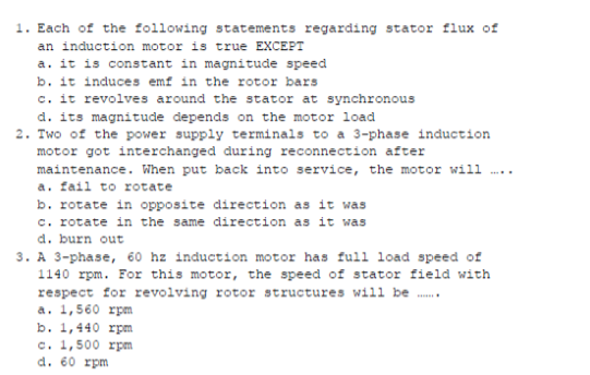 1. Each of the following statements regarding stator flux of
an induction motor is true EXCEPT
a. it is constant in magnitude speed
b. it induces emf in the rotor bars
c. it revolves around the stator at synchronous
d. its magnitude depends on the motor load
2. Two of the power supply terminals to a 3-phase induction
motor got interchanged during reconnection after
maintenance. When put back into service, the motor will
a. fail to rotate
b. rotate in opposite direction as it was
c. rotate in the same direction as it was
d. burn out
3. A 3-phase, 60 hz induction motor has full load speed of
1140 rpm. For this motor, the speed of stator field with
respect for revolving rotor structures will be ....
a. 1,560 rpm
b. 1,440 rpm
c. 1,500 rpm
d. 60 rpm
