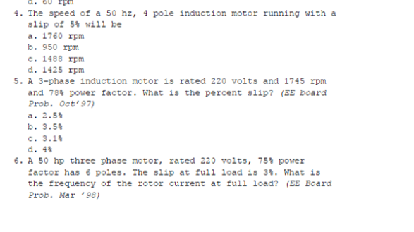 4. The speed of a 50 hz, 4 pole induction motor running with a
slip of 54 will be
a. 1760 rpm
b. 950 rpm
c. 1488 rpm
d. 1425 rpm
5. A 3-phase induction motor is rated 220 volts and 1745 rpm
and 784 power factor. What is the percent slip? (EE board
Prob. Oct'97)
a. 2.54
b. 3.54
c. 3.14
d. 44
6. A 50 hp three phase motor, rated 220 volts, 75% power
factor has 6 poles. The slip at full load is 34. What is
the frequency of the rotor current at full load? (EE Board
Prob. Mar '98)
