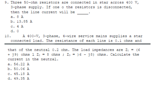 9. Three 50-ohm resistors are connected in star across 400 V,
3-phase supply. If one o the resistors is disconnected,
then the line current will be
a. 8 A
b. 13.85 A
c. 4 A
d. 0
A 400-v, 3-phase, 4-wire service mains supplies a star
connected load. The resistance of each line is 0.1 ohms and
10.
that of the neutral 0.2 ohm. The load impedances are 2; = (6
+ 19) ohms 1 z: = 8 ohms ; Z3 = ) 6 - j8) ohms. Calculate the
current in the neutral.
a. 56.22 A
b. 50.06
c. 45.18 A
d. 49.35 A
