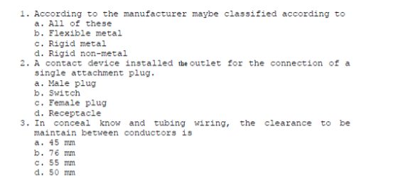 1. According to the manufacturer maybe classified according to
a. All of these
b. Flexible metal
c. Rigid metal
d. Rigid non-metal
2. A contact device installed the outlet for the connection of a
single attachment plug.
a. Male plug
b. Switch
c. Female plug
d. Receptacle
3. In conceal know and tubing wiring, the clearance to
maintain between conductors is
a. 45 mm
b. 76 mm
c. 55 mm
d. 50 mm
be
