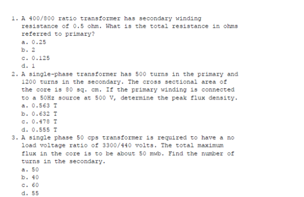 1. A 400/800 ratio transformer has secondary winding
resistance of 0.5 ohm. What is the total resistance in ohms
referred to primary?
a. 0.25
b. 2
c. 0.125
d. 1
2. A single-phase transformer has 500 turns in the primary and
1200 turns in the secondary. The cross sectional area of
the core is 80 sq. cm. If the primary winding is connected
to a 50HZ source at 500 v, determine the peak flux density.
a. 0.563 T
b. 0.632 T
c. 0.478 T
d. 0.555 T
3. A single phase 50 cps transformer is required to have a no
load voltage ratio of 3300/440 volts. The total maximum
flux in the core is to be about 50 mwb. Find the number of
turns in the secondary.
a. 50
b. 40
c. 60
d. 55
