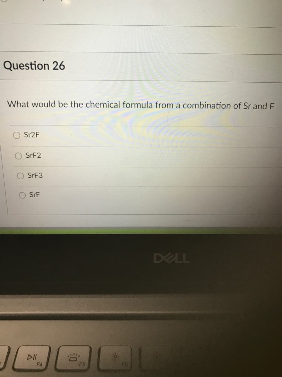 Question 26
What would be the chemical formula from a combination of Sr and F
Sr2F
SRF2
SRF3
SrF
DELL
F4
F5
