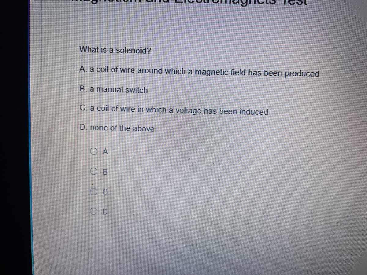 What is a solenoid?
A. a coil of wire around which a magnetic field has been produced
B. a manual switch
C. a coil of wire in which a voltage has been induced
D. none of the above
O A
B
