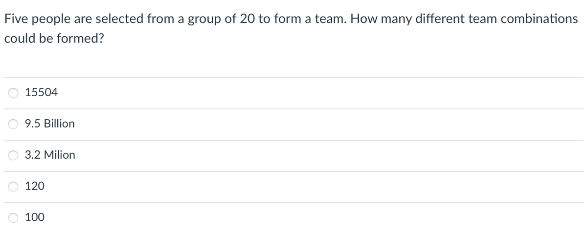 Five people are selected from a group of 20 to form a team. How many different team combinations
could be formed?
15504
9.5 Billion
3.2 Milion
120
100
