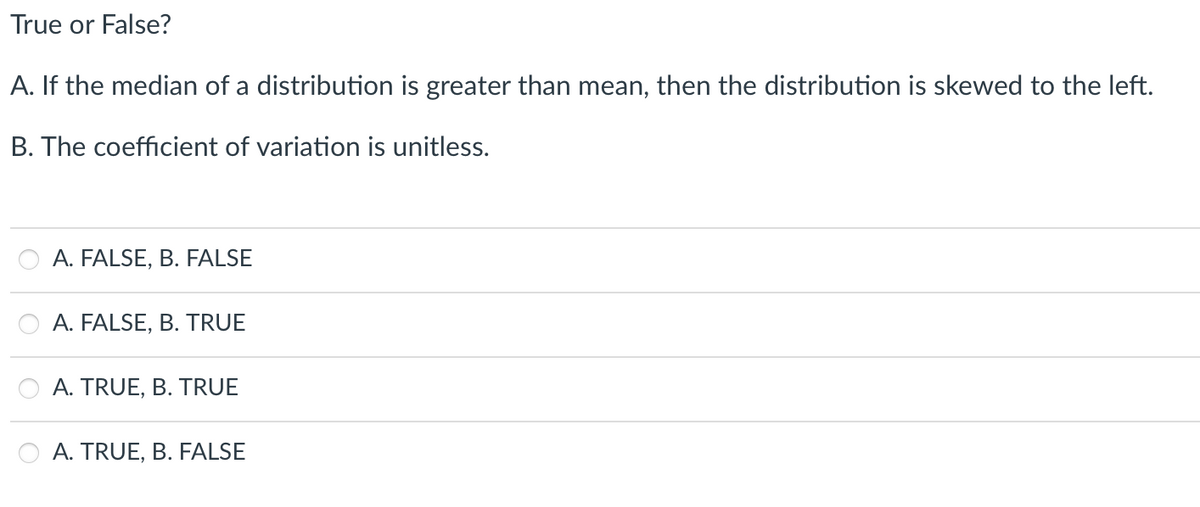 True or False?
A. If the median of a distribution is greater than mean, then the distribution is skewed to the left.
B. The coefficient of variation is unitless.
A. FALSE, B. FALSE
A. FALSE, B. TRUE
A. TRUE, B. TRUE
A. TRUE, B. FALSE
