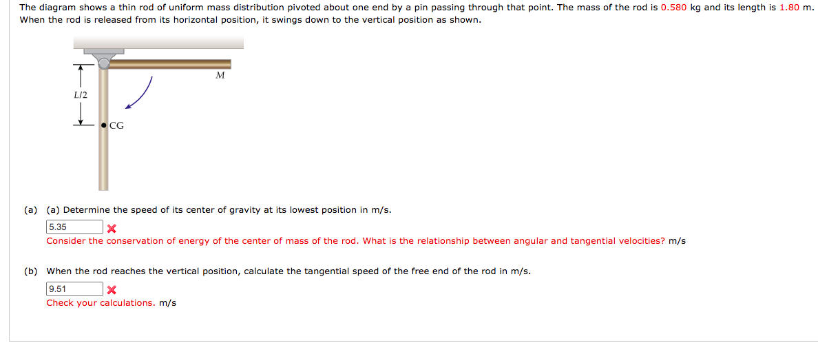 The diagram shows a thin rod of uniform mass distribution pivoted about one end by a pin passing through that point. The mass of the rod is 0.580 kg and its length is 1.80 m.
When the rod is released from its horizontal position, it swings down to the vertical position as shown.
M
L/2
L• CG
(a) (a) Determine the speed of its center of gravity at its lowest position in m/s.
5.35
Consider the conservation of energy of the center of mass of the rod. What is the relationship between angular and tangential velocities? m/s
(b) When the rod reaches the vertical position, calculate the tangential speed of the free end of the rod in m/s.
9.51
Check your calculations. m/s
