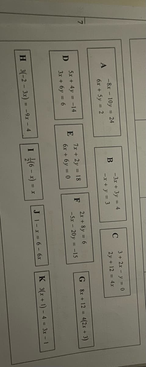 -8x - 10y = 24
-3x + 3y = 4
3 + 2x - y = 0
6x + 5y = 2
-x + y = 3
2y + 12 = 4x
7x + 2y 18
E
6x + 6y = 0
2x + 8y 6
F
-5x - 20y = -15
5x + 4y = -14
G 8x + 12 = 4(2x + 3)
3x + 6y = 6
H 3(-2- 3x) = -9x - 4
I 싶6-1) =
JI-x 6- 6x
K 3(x + 1) - 4 = 3x 1
%3D
