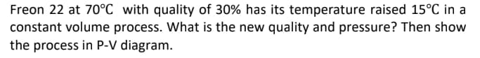 Freon 22 at 70°C with quality of 30% has its temperature raised 15°C in a
constant volume process. What is the new quality and pressure? Then show
the process in P-V diagram.
