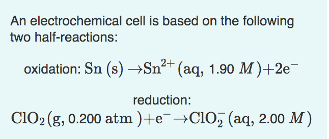 An electrochemical cell is based on the following
two half-reactions:
2+
oxidation: Sn (s) →Sn²+ (aq, 1.90 M)+2e¯
reduction:
ClO₂ (g, 0.200 atm )+e¯→ClO₂ (aq, 2.00 M)