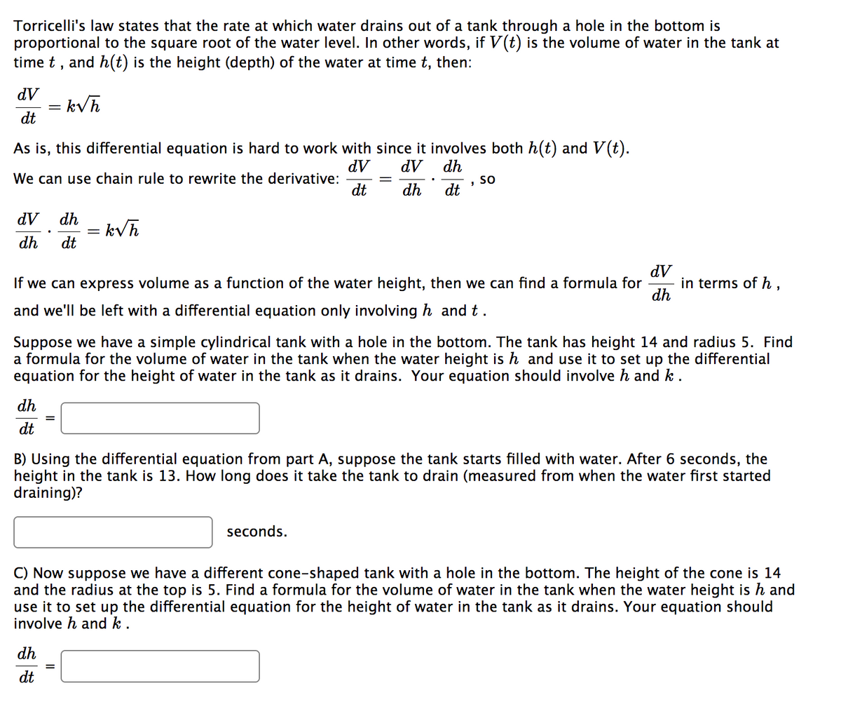 Torricelli's law states that the rate at which water drains out of a tank through a hole in the bottom is
proportional to the square root of the water level. In other words, if V(t) is the volume of water in the tank at
time t, and h(t) is the height (depth) of the water at time t, then:
dV
dt
As is, this differential equation is hard to work with since it involves both h(t) and V(t).
dV
dV
dh
We can use chain rule to rewrite the derivative:
dt
dh
dt
= k√h
dV dh = k√h
dh dt
dh
dt
If we can express volume as a function of the water height, then we can find a formula for in terms of h,
and we'll be left with a differential equation only involving h and t .
"
Suppose we have a simple cylindrical tank with a hole in the bottom. The tank has height 14 and radius 5. Find
a formula for the volume of water in the tank when the water height is h and use it to set up the differential
equation for the height of water in the tank as it drains. Your equation should involve and k.
dh
dt
SO
dV
dh
B) Using the differential equation from part A, suppose the tank starts filled with water. After 6 seconds, the
height in the tank is 13. How long does it take the tank to drain (measured from when the water first started
draining)?
seconds.
||
C) Now suppose we have a different cone-shaped tank with a hole in the bottom. The height of the cone is 14
and the radius at the top is 5. Find a formula for the volume of water in the tank when the water height is h and
use it to set up the differential equation for the height of water in the tank as it drains. Your equation should
involve h and k.