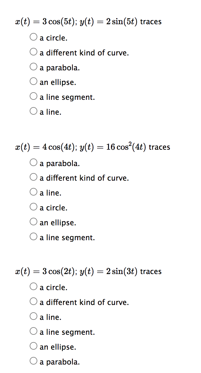 x(t) = 3 cos(5t); y(t) = 2 sin(5t) traces
a circle.
a different kind of curve.
a parabola.
an ellipse.
a line segment.
a line.
x(t) = 4 cos(4t); y(t) = 16 cos²(4t) traces
a parabola.
a different kind of curve.
a line.
a circle.
an ellipse.
a line segment.
x(t) = 3 cos (2t); y(t) = 2 sin(3t) traces
a circle.
a different kind of curve.
a line.
a line segment.
an ellipse.
O a parabola.