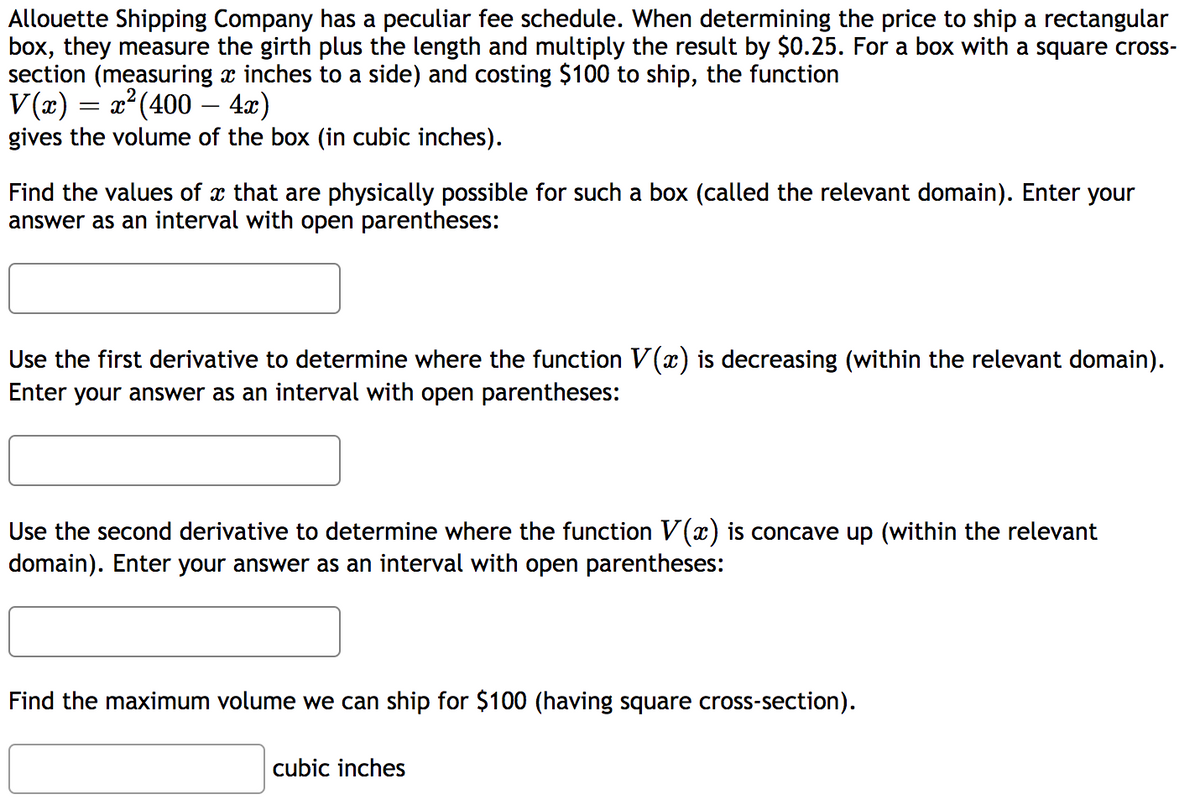 Allouette Shipping Company has a peculiar fee schedule. When determining the price to ship a rectangular
box, they measure the girth plus the length and multiply the result by $0.25. For a box with a square cross-
section (measuring x inches to a side) and costing $100 to ship, the function
V(x) = x²(400 – 4x)
gives the volume of the box (in cubic inches).
Find the values of x that are physically possible for such a box (called the relevant domain). Enter your
answer as an interval with open parentheses:
Use the first derivative to determine where the function V(x) is decreasing (within the relevant domain).
Enter your answer as an interval with open parentheses:
Use the second derivative to determine where the function V(x) is concave up (within the relevant
domain). Enter your answer as an interval with open parentheses:
Find the maximum volume we can ship for $100 (having square cross-section).
cubic inches