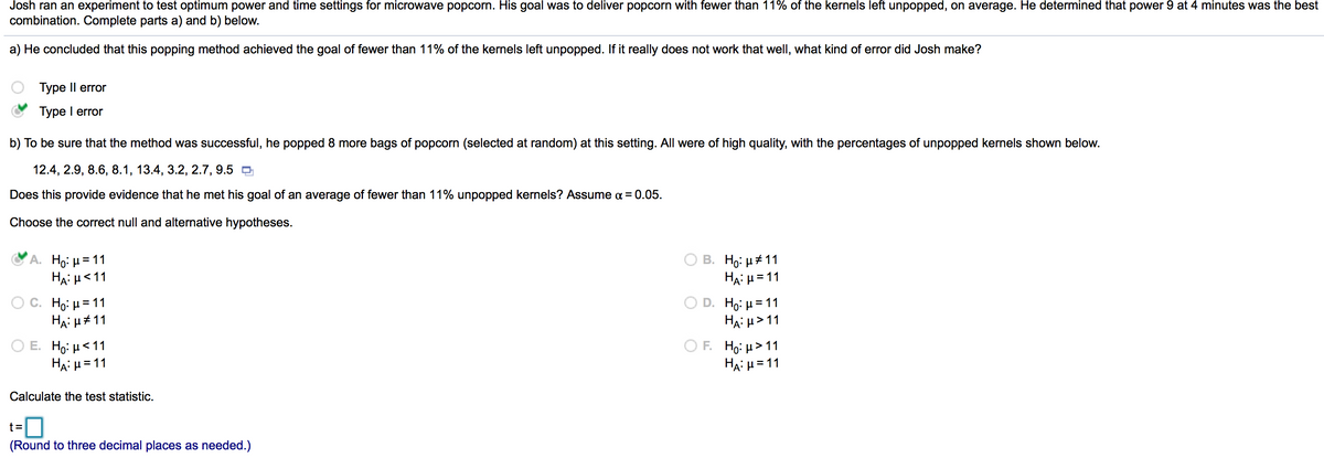 **Title: Statistical Analysis of Microwave Popcorn Popping Efficiency**

**Introduction:**
Josh conducted an experiment to determine the optimal power and time settings for microwave popcorn. His aim was to achieve a result where fewer than 11% of the popcorn kernels remained unpopped. After various trials, he found that setting the microwave to power 9 for 4 minutes yielded the best results.

**Part A: Error Analysis**
Josh concluded this popping method achieved his goal of fewer than 11% unpopped kernels. If, in reality, the method does not work that well, the error Josh made is a **Type I error** (False positive).

**Part B: Testing the Hypothesis**
To verify the method's success, Josh performed additional tests by popping 8 more bags of popcorn at the same setting. The following are the percentages of unpopped kernels from these tests: 

- 12.4%, 2.9%, 8.6%, 8.1%, 13.4%, 3.2%, 2.7%, 9.5%

**Research Question:**
Does this data support Josh's hypothesis that the average percentage of unpopped kernels is fewer than 11%?

**Hypotheses:**
To determine this, we formulate the null and alternative hypotheses as follows:
- **Null hypothesis (\(H_0\))**: \( \mu \geq 11 \)
- **Alternative hypothesis (\(H_A\))**: \( \mu < 11 \) 

**Choose the Correct Hypotheses:**
- **A.** \(H_0: \mu = 11 \) \( H_A: \mu < 11 \) (Correct)
- B. \(H_0: \mu \neq 11 \) \( H_A: \mu = 11 \)
- C. \(H_0: \mu = 11 \) \( H_A: \mu \neq 11 \)
- D. \(H_0: \mu = 11 \) \( H_A: \mu > 11 \)
- E. \(H_0: \mu \leq 11 \) \( H_A: \mu = 11 \)
- F. \(H_0: \mu > 11 \) \( H_A: \mu = 11 \)

**Calculate the Test Statistic:**
Using the collected data, calculate