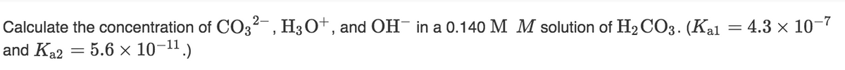 Calculate the concentration of CO², H3O+, and OH¯ in a 0.140 M M solution of H₂CO3. (Kal
and Ka2 = 5.6 × 10-¹¹.)
= 4.3 × 10-7
=