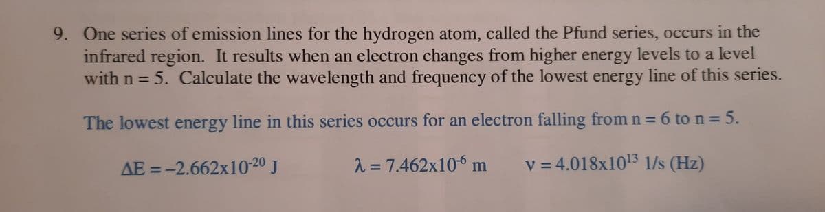 9. One series of emission lines for the hydrogen atom, called the Pfund series, occurs in the
infrared region. It results when an electron changes from higher energy levels to a level
with n = 5. Calculate the wavelength and frequency of the lowest energy line of this series.
%3D
The lowest energy line in this series occurs for an electron falling from n = 6 ton=5.
AE = -2.662x10-20 J
2 = 7.462x10-6 m
v = 4.018x103 1/s (Hz)
%3D
%3D
