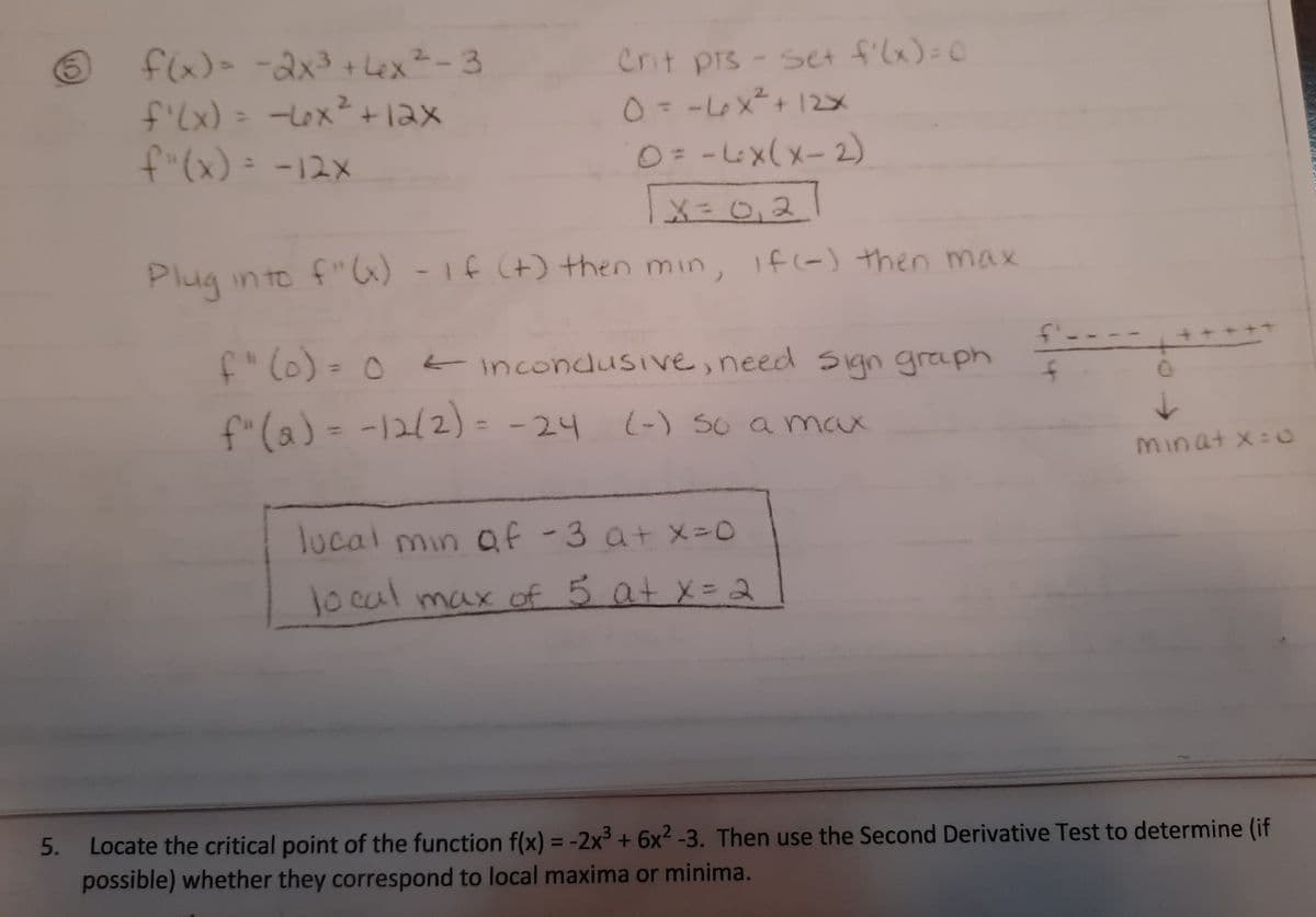 Crit prs- set f'lx)=0
0= -L6x²+ 12
f(x)
flx)=-2x3+ Lex²-3
f'(x) =
-Lox+12x
%3D
f"(x)= -12x
0=-4x(x-2)
|x = 0,21
Plug in to f"6) -1f (+) then min, f(-) then max
f---
f" (0) = 0 incondusive, need Sign graph
f"(a) = -12(2)= -24
(-) So a max
Minat x:
lucal min af-3 atX-0
1ocal max of 5 at X = 2
Locate the critical point of the function f(x) = -2x³ + 6x2 -3. Then use the Second Derivative Test to determine (if
possible) whether they correspond to local maxima or minima.
5.
