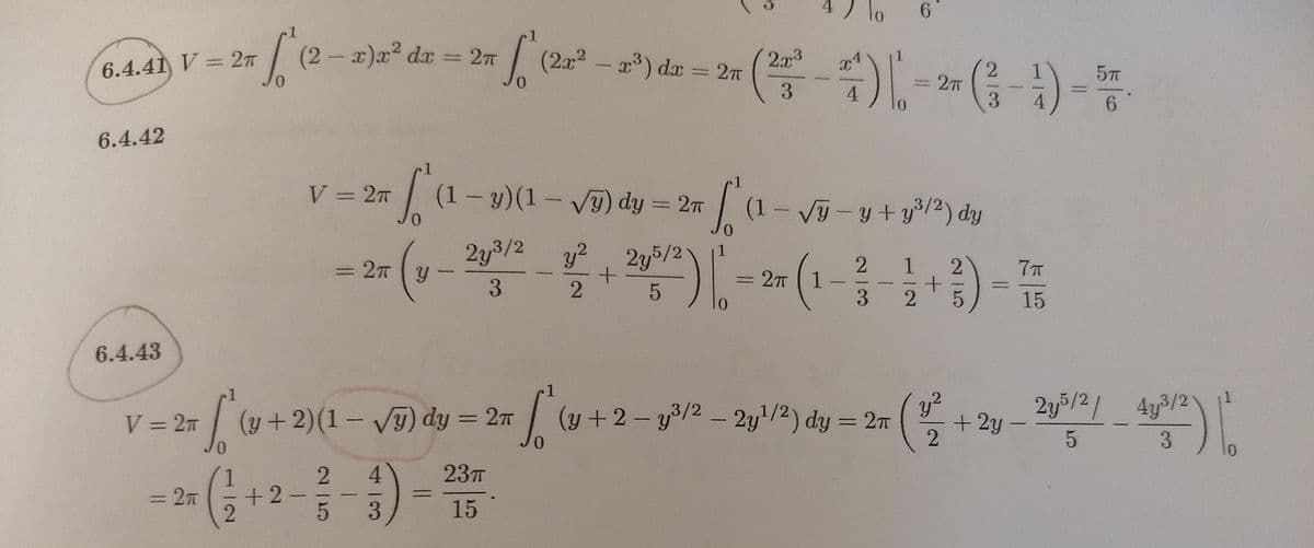 6.4.41 V = 2T
0.
(2-x)x² dx
= 27
(2x2- a) da
2x3
1
5T
%3D
0.
%3D2T
3.
4
0.
6.4.42
r1
V = 27
(1- y)(1- vT) dy = 27
(1- Vỹ - y + y%/2) dy
0.
2y3/2
y2
1
27 y
2y5/2!
1
2.
=2T 1.
3.
|
%3D
3
15
6.4.43
1.
2y5/2/ 4y3/2
+ 2y
,2
V = 2T
| (y + 2)(1 – Vỹ) dy = 27
(y +2-y3/2 - 2y/2) dy = 2n
%3D
%3D
0.
0.
3
01
4.
23T
2.
+2
%3D2T
3.
15
