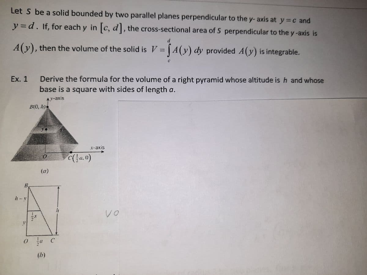 Let S be a solid bounded by two parallel planes perpendicular to the y- axis at y= c and
y=d. If, for each y in c, d, the cross-sectional area of S perpendicular to the y-axis is
d
A(y), then the volume of the solid is V = A(y) dy provided A(y) is integrable.
Ex. 1
Derive the formula for the volume of a right pyramid whose altitude is h and whose
base is a square with sides of length a.
A-axis
B(0, h)s
T-axis
a.0)
(a)
B,
h-y
J'
(b)
