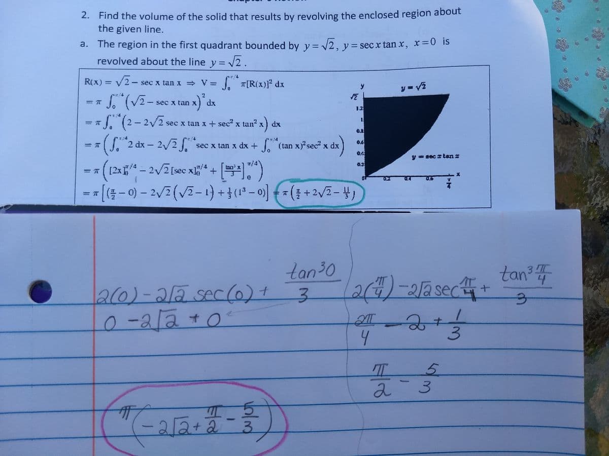 2. Find the volume of the solid that results by revolving the enclosed region about
the given line.
a. The region in the first quadrant bounded by y = 2, y= sec x tan x, x=0 is
revolved about the line y = v2.
reit
R(X) = V2-s
T[R(x)]° dx
sec x tan =V=
sec x tan X
dx
12
S. (2-2/2
sec x tan x + sec x tan" x
dx
2 dx - 2/2 sec x tan x dx + (tan xsec" x dx
T/4
[2x4 – 2/2[sec x* + 5
tno x
tan30
24)-22sec
tan?
2(0)-212 sec(6)+
3-
-2l2+0
4
5.
2-3
