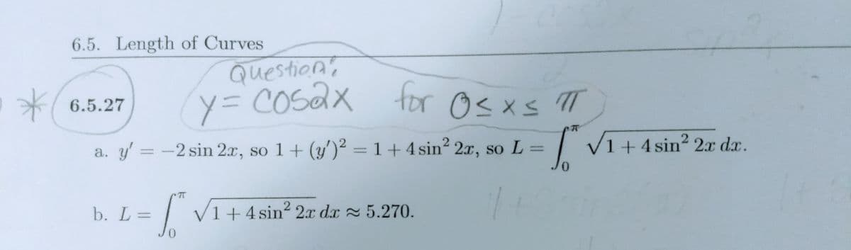 y= COSAX tor Osxs T
6.5. Length of Curves
Question's
6.5.27
a. y' = -2 sin 2x, so 1+ (y')² = 1 +4 sin2 2x, so L =
| VI+ 4 sin? 2x dx.
0.
b. L=
| VI+ 4 sin? 2r dx = 5.270.
