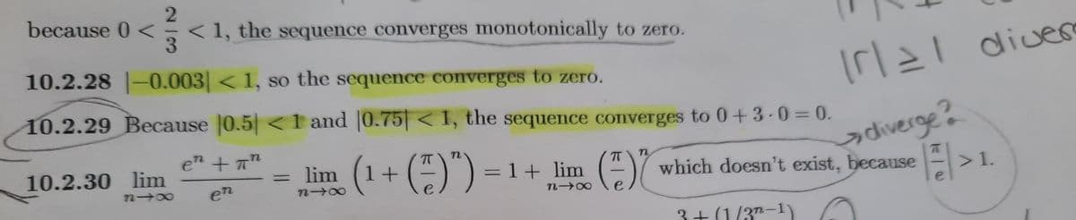 because 0 <
< 1, the sequence converges monotonically to zero.
3
10.2.28 -0.003 < 1, so the sequence converges to zero.
Irl
diver
10.2.29 Because 0.5 <1 and |0.75| < 1, the sequence converges to 0+3-0 = 0.
ədiverge?
which doesn't exist, because >1.
en + T"
lim = 1+ lim ()
(1+()")
10.2.30 lim
n
72 00
en
e
e
e
3+(1/3"-1)
21G
