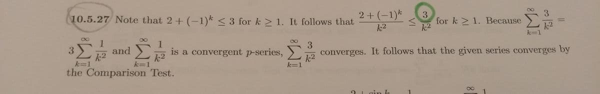 ### Example 10.5.27

**Problem Statement:**

Note that \( 2 + (-1)^k \leq 3 \) for \( k \geq 1 \).

**Solution Steps:**

1. It follows that:

   \[
   \frac{2 + (-1)^k}{k^2} \leq \frac{3}{k^2} \quad \text{for} \quad k \geq 1.
   \]

2. Because:

   \[
   \sum_{k=1}^{\infty} \frac{3}{k^2} 
   \]

   is a convergent p-series.

3. The series:

   \[
   \sum_{k=1}^{\infty} \frac{1}{k^2}
   \]

   is a convergent p-series.

4. Therefore, the series:

   \[
   \sum_{k=1}^{\infty} 3 \left(\frac{1}{k^2}\right)
   \]

   converges.

5. It follows that the given series converges by the Comparison Test.