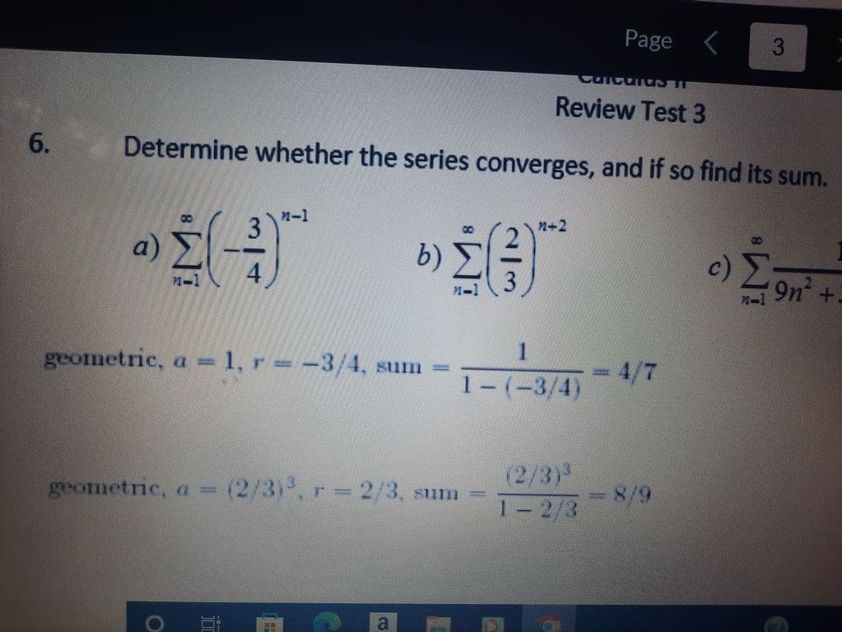 **Calculus II: Review Test 3**

**6. Determine whether the series converges, and if so find its sum.**

a) \(\sum_{n=1}^{\infty} \left(-\frac{3}{4}\right)^{n-1}\)

- **Geometric Series**: 
  - First term (\(a\)) = 1
  - Common ratio (\(r\)) = \(-\frac{3}{4}\)
  - Sum = \(\frac{1}{1 - \left(-\frac{3}{4}\right)} = \frac{4}{7}\)

b) \(\sum_{n=1}^{\infty} \left(\frac{2}{3}\right)^{n+2}\)

- **Geometric Series**: 
  - First term (\(a\)) = \(\left(\frac{2}{3}\right)^3\)
  - Common ratio (\(r\)) = \(\frac{2}{3}\)
  - Sum = \(\frac{\left(\frac{2}{3}\right)^3}{1 - \frac{2}{3}} = \frac{8}{9}\)

c) The problem continues, but the detailed explanation and transcription for part (c) is not visible in the image above.