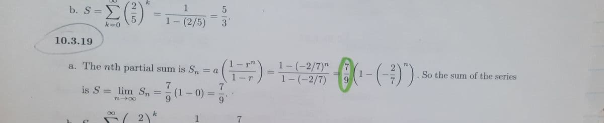 k
1
1- (2/5)
b. S =>
%3D
k=0
10.3.19
1-(-2/7)"
1-(-2/7)
7
a. The nth partial sum is Sn
So the sum of the series
= a
%3D
1-r
7
is S = lim Sn
(1 – 0) =
%3D
%3D
%3D
9.
k
1
7.
|
25
1.
