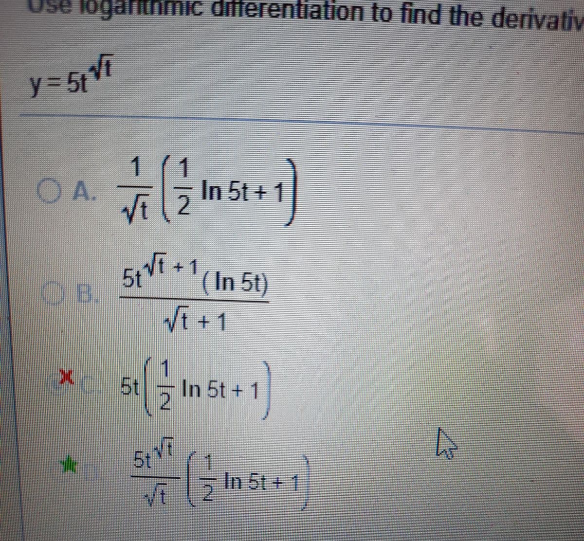 Use logarithmic differentiation to find the derivativ
y%3D5t
OA.
VE
In 5t + 1
2
OB.
5tVi.
51Vf+1
(In 5t)
Vi +1
X 5t
In 5t + 1
5t
In 5t+ 1
