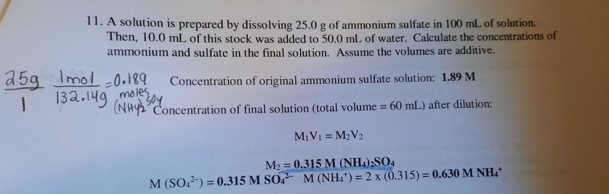 11. A solution is prepared by dissolving 25.0g of ammonium sulfate in 100 mL of solution.
Then, 10.0 mL of this stock was added to 50.0 mL of water. Calculate the concentrations of
ammonium and sulfate in the final solution. Assume the volumes are additive.
25g Imol 0.189
132.149 moles
Concentration of original ammonium sulfate solution: 1.89 M
NHY2 Concentration of final solution (total volume = 60 mL) after dilution:
M¡V1 = M2V2
M2 = 0.315 M (NH4)2SO4
M (SO4²-) = 0.315 M SO, M (NH4*) = 2 x (0.315) = 0.630 M NH4*
