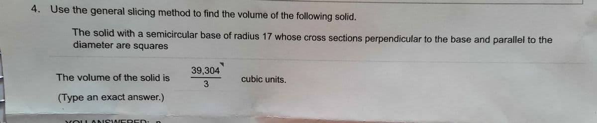 4. Use the general slicing method to find the volume of the following solid.
The solid with a semicircular base of radius 17 whose cross sections perpendicular to the base and parallel to the
diameter are squares
39,304
The volume of the solid is
cubic units.
3
(Type an exact answer.)
O ANSW EREN:
