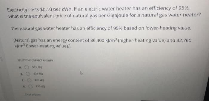 Electricity costs $0.10 per kWh. If an electric water heater has an efficiency of 95%,
what is the equivalent price of natural gas per Gigajoule for a natural gas water heater?
The natural gas water heater has an efficiency of 95% based on lower-heating value.
INatural gas has an energy content of 36,400 kJ/m3 (higher-heating value) and 32,760
ky/m3 (lower-heating value).)
LECT THE CORRECT ANSWER
A.
$15/G
B.
$21 /G)
C.
$25 /G
D.
$33 /G
Ceal atwe
