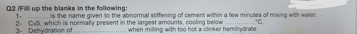 Q2 /Fill up the blanks in the following:
1-
.is the name given to the abnormal stiffening of cement within a few minutes of mixing with water.
2- C3S, which is normally present in the largest amounts, cooling below
3- Dehydration of
°C,
when milling with too hot a clinker hemihydrate
