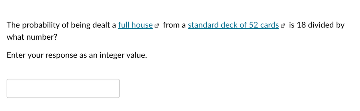 The probability of being dealt a full house e from a standard deck of 52 cards e is 18 divided by
what number?
Enter your response as an integer value.
