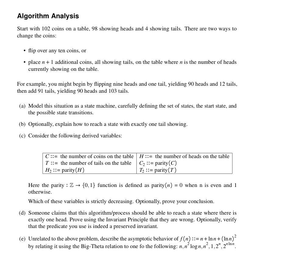 Algorithm Analysis
Start with 102 coins on a table, 98 showing heads and 4 showing tails. There are two ways to
change the coins:
• flip over any ten coins, or
• place n+ 1 additional coins, all showing tails, on the table where n is the number of heads
currently showing on the table.
For example, you might begin by flipping nine heads and one tail, yielding 90 heads and 12 tails,
then add 91 tails, yielding 90 heads and 103 tails.
(a) Model this situation as a state machine, carefully defining the set of states, the start state, and
the possible state transitions.
(b) Optionally, explain how to reach a state with exactly one tail showing.
(c) Consider the following derived variables:
C ::= the number of coins on the table H ::= the number of heads on the table
T::= the number of tails on the table C, ::= parity (C)
H2 ::= parity(H)
T2 ::= parity(T)
Here the parity : Z → {0,1} function is defined as parity(n) = 0 when n is even and 1
otherwise.
Which of these variables is strictly decreasing. Optionally, prove your conclusion.
(d) Someone claims that this algorithm/process should be able to reach a state where there is
exactly one head. Prove using the Invariant Principle that they are wrong. Optionally, verify
that the predicate you use is indeed a preserved invariant.
(e) Unrelated to the above problem, describe the asymptotic behavior of f(n) ::= n+lnn+(lnn)-
by relating it using the Big-Theta relation to one fo the following: n,n' logn,n, 1,2", 2" In".
