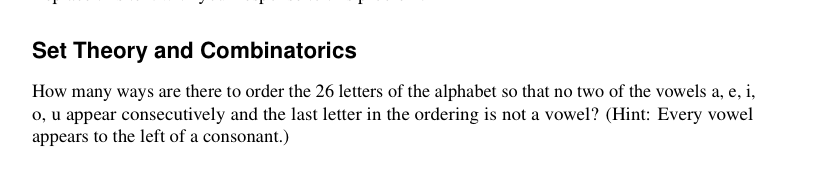 Set Theory and Combinatorics
How many ways are there to order the 26 letters of the alphabet so that no two of the vowels a, e, i,
o, u appear consecutively and the last letter in the ordering is not a vowel? (Hint: Every vowel
appears to the left of a consonant.)
