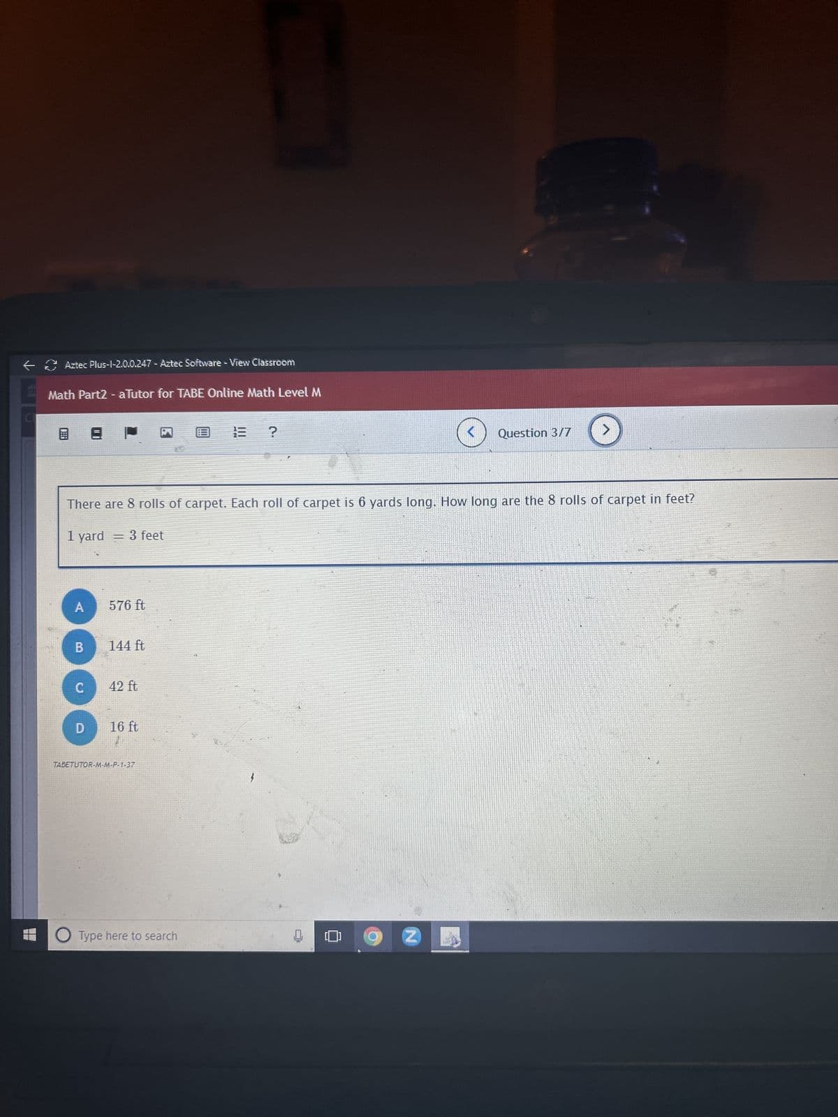 ←
Aztec Plus-1-2.0.0.247 - Aztec Software - View Classroom
Math Part2 - aTutor for TABE Online Math Level M
8 8
A
B
There are 8 rolls of carpet. Each roll of carpet is 6 yards long. How long are the 8 rolls of carpet in feet?
1 yard = 3 feet
C
D
576 ft
144 ft
42 ft
16 ft
TABETUTOR-M-M-P-1-37
13 ?
Type here to search
Q
Question 3/7
Z
>