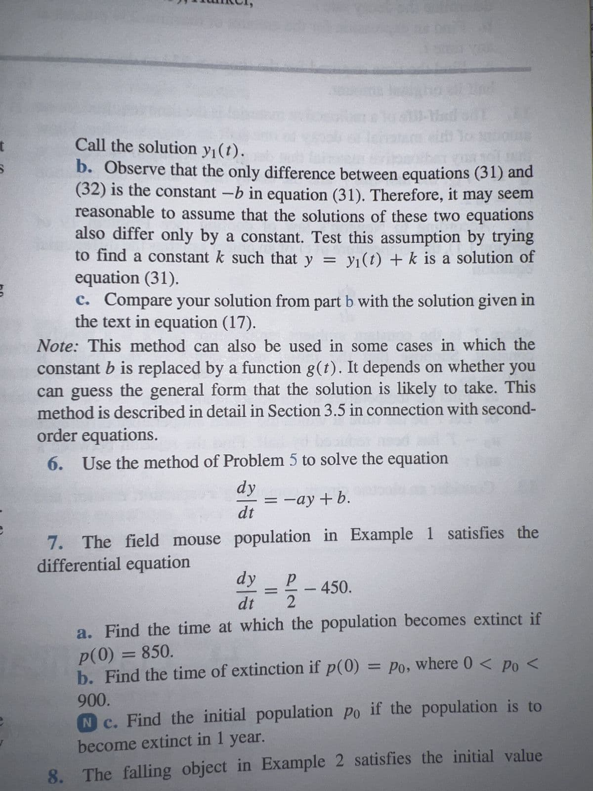 how the so
a. dy/dt = -y+5,
b. dy/dt = -2y +5,
c. dy/dt = -2y + 10,
2. Follow the instructions for Problem 1 for the following
initial-value problems:
G
y(0)
yo
y(0) = yo
a. dy/dt = y-5, y(0) = yo
G b. dy/dt = 2y-5,
c. dy/dt = 2y - 10, y(0) = yo
3. Consider the differential equation
dy/dt = -ay+b,
where both a and b are positive numbers.
a. Find the general solution of the differential equation.
G b. Sketch the solution for several different initial conditions.
c. Describe how the solutions change under each of the
following conditions:
i.
a increases.
y(0) = yo
y(0) = yo
ii.
b increases.
iii. Both a and b increase, but the ratio b/a remains the same.
4. Consider the differential equation dy/dt = ay - b.
a. Find the equilibrium solution ye.
b. Let Y(t) = y - ye; thus Y(t) is the deviation from the
equilibrium solution. Find the differential equation satisfied by
Y(t).
5. Undetermined Coefficients. Here is an alternative way to solve
the equation
lok sa
dy
dt
a. Solve the simpler equation
dy
dt
=ay - b.
= ay.
(31)
reason
also c
to fin
equat
C. C
the t
Note: Th
constant
can gues
method i
order eq
6. U:
(32)
7. T
differe
a
1
8.
prob