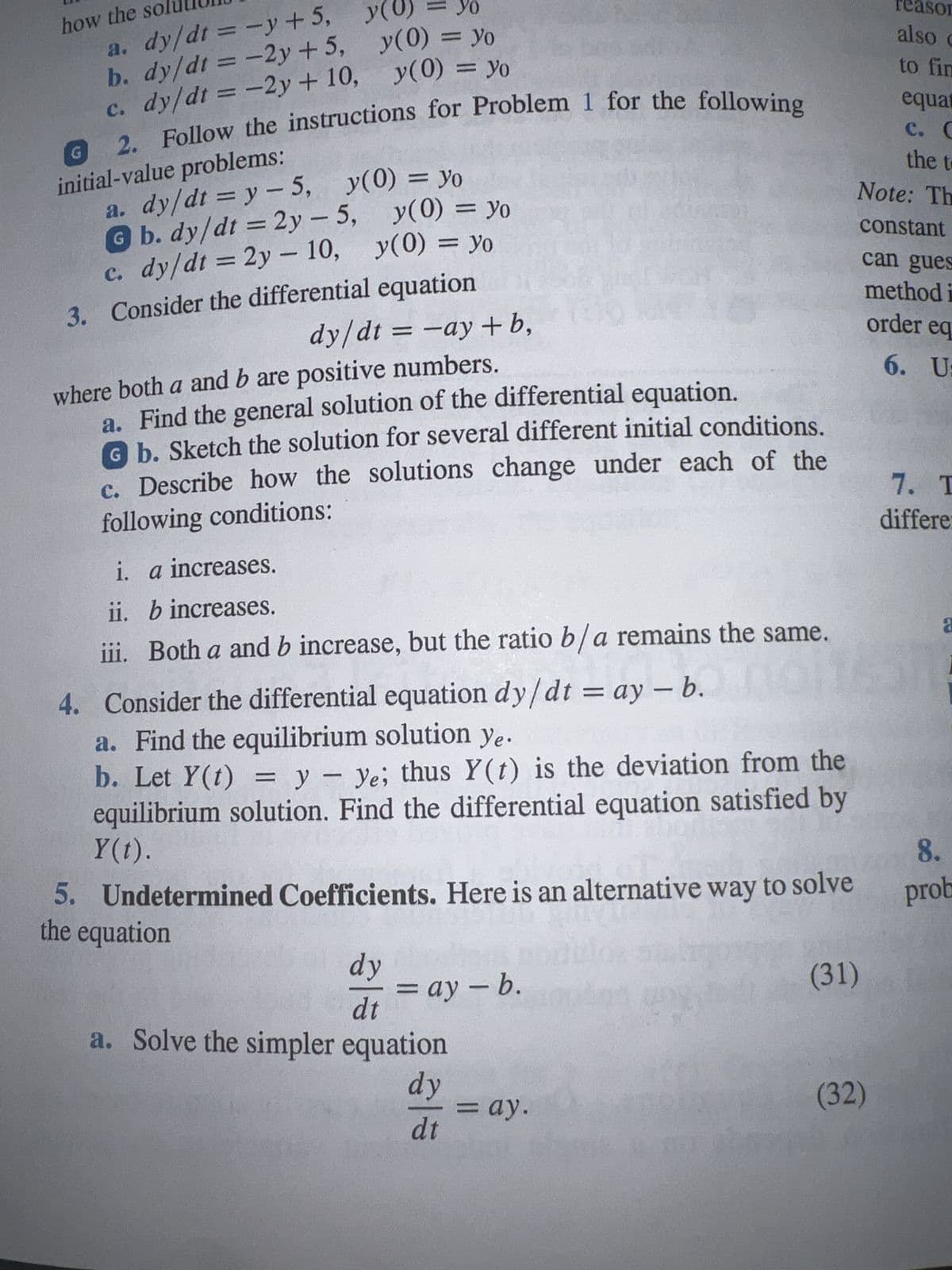 how the so
a. dy/dt = -y+5,
b. dy/dt = -2y +5,
c. dy/dt = -2y + 10,
2. Follow the instructions for Problem 1 for the following
initial-value problems:
G
y(0)
yo
y(0) = yo
a. dy/dt = y-5, y(0) = yo
G b. dy/dt = 2y-5,
c. dy/dt = 2y - 10, y(0) = yo
3. Consider the differential equation
dy/dt = -ay+b,
where both a and b are positive numbers.
a. Find the general solution of the differential equation.
G b. Sketch the solution for several different initial conditions.
c. Describe how the solutions change under each of the
following conditions:
i.
a increases.
y(0) = yo
y(0) = yo
ii.
b increases.
iii. Both a and b increase, but the ratio b/a remains the same.
4. Consider the differential equation dy/dt = ay - b.
a. Find the equilibrium solution ye.
b. Let Y(t) = y - ye; thus Y(t) is the deviation from the
equilibrium solution. Find the differential equation satisfied by
Y(t).
5. Undetermined Coefficients. Here is an alternative way to solve
the equation
lok sa
dy
dt
a. Solve the simpler equation
dy
dt
=ay - b.
= ay.
(31)
reason
also c
to fin
equat
C. C
the t
Note: Th
constant
can gues
method i
order eq
6. U:
(32)
7. T
differe
a
1
8.
prob