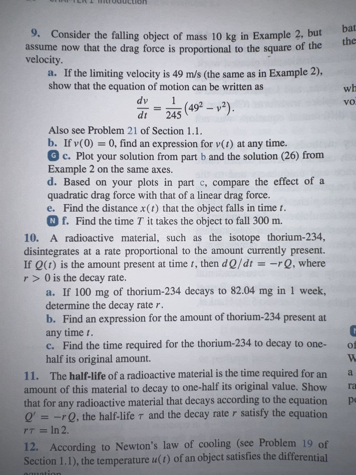 on
9. Consider the falling object of mass 10 kg in Example 2, but
assume now that the drag force is proportional to the square of the
velocity.
a. If the limiting velocity is 49 m/s (the same as in Example 2),
show that the equation of motion can be written as
dv
dt
=
1
245 (492 - 1²).
Also see Problem 21 of Section 1.1.
b. If v(0) = 0, find an expression for v(t) at any time.
G c. Plot your solution from part b and the solution (26) from
Example 2 on the same axes.
d. Based on your plots in part c, compare the effect of a
quadratic drag force with that of a linear drag force.
e. Find the distance x(t) that the object falls in time t.
Nf. Find the time T it takes the object to fall 300 m.
10. A radioactive material, such as the isotope thorium-234,
disintegrates at a rate proportional to the amount currently present.
If Q(t) is the amount present at time t, then dQ/dt = -rQ, where
r> 0 is the decay rate.
a. If 100 mg of thorium-234 decays to 82.04 mg in 1 week,
determine the decay rate r.
b. Find an expression for the amount of thorium-234 present at
any time t.
c. Find the time required for the thorium-234 to decay to one-
half its original amount.
11. The half-life of a radioactive material is the time required for an
amount of this material to decay to one-half its original value. Show
that for any radioactive material that decays according to the equation
Q' = -rQ, the half-life 7 and the decay rate r satisfy the equation
rT = ln 2.
12. According to Newton's law of cooling (see Problem 19 of
Section 1.1), the temperature u(t) of an object satisfies the differential
bat
the
wh
vo
C
of
W
a
ra
po