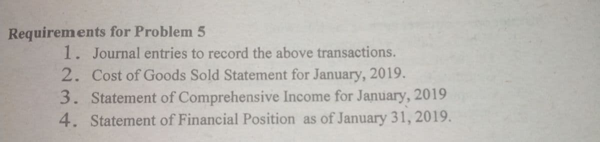 Requirements for Problem 5
1. Journal entries to record the above transactions.
2. Cost of Goods Sold Statement for January, 2019.
3. Statement of Comprehensive Income for January, 2019
4. Statement of Financial Position as of January 31, 2019.
