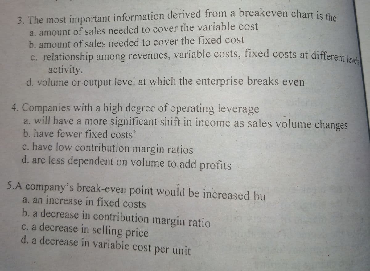 c. relationship among revenues, variable costs, fixed costs at different levels
3. The most important information derived from a breakeven chart is s.
a. amount of sales needed to cover the variable cost
b. amount of sales needed to cover the fixed cost
c. relationship among revenues, variable costs, fixed costs at different l
activity.
d. volume or output level at which the enterprise breaks even
4. Companies with a high degree of operating leverage
a. will have a more significant shift in income as sales volume changes
b. have fewer fixed costs'
c. have low contribution margin ratios
d. are less dependent on volume to add profits
5.A company's break-even point would be increased bu
a. an increase in fixed costs
b. a decrease in contribution margin ratio
c. a decrease in selling price
d. a decrease in variable cost per unit
