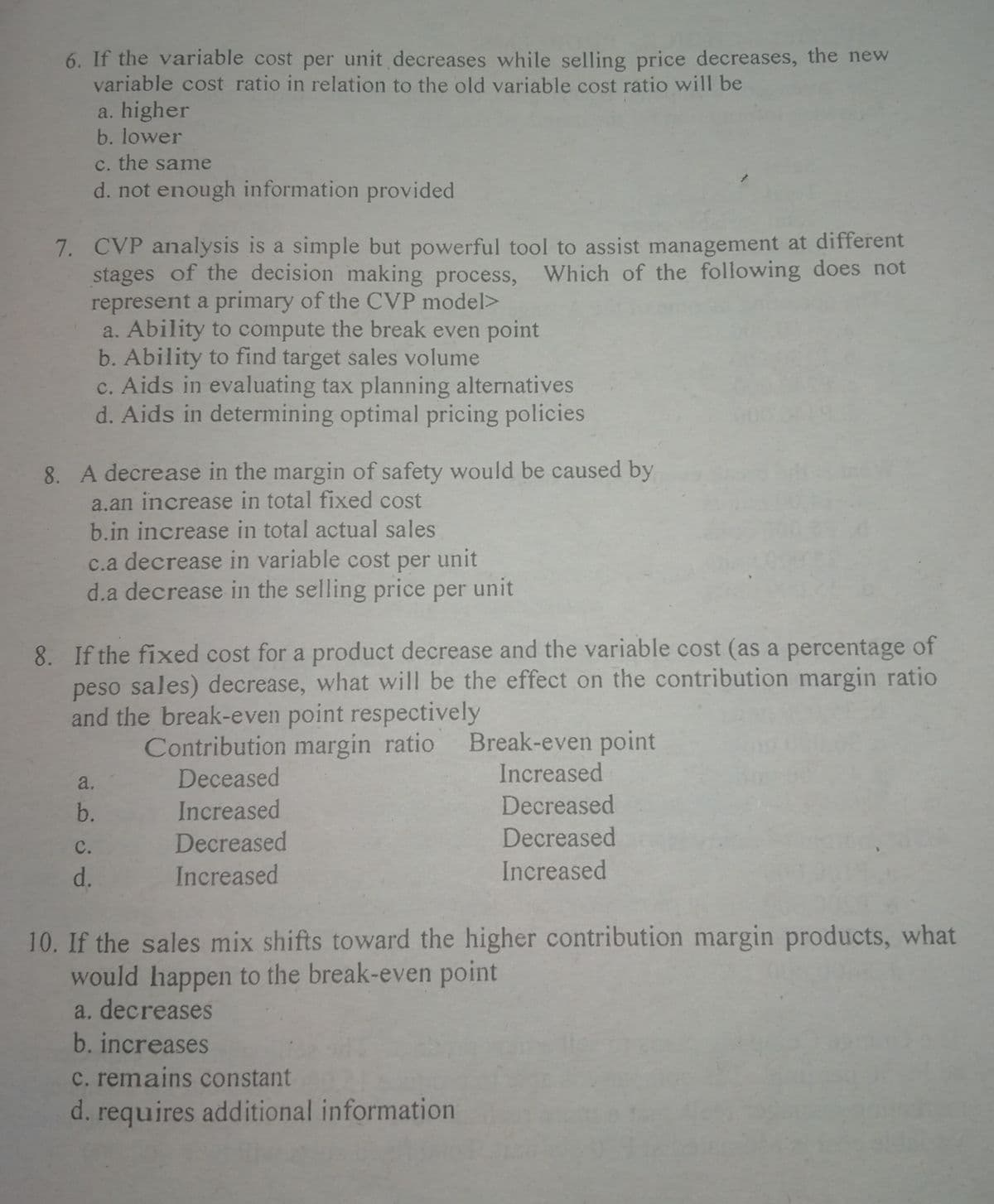 6. If the variable cost per unit decreases while selling price decreases, the new
variable cost ratio in relation to the old variable cost ratio will be
a. higher
b. lower
c. the same
d. not enough information provided
7. CVP analysis is a simple but powerful tool to assist management at different
stages of the decision making process, Which of the following does not
represent a primary of the CVP model>
a. Ability to compute the break even point
b. Ability to find target sales volume
c. Aids in evaluating tax planning alternatives
d. Aids in determining optimal pricing policies
8. A decrease in the margin of safety would be caused by
a.an increase in total fixed cost
b.in increase in total actual sales
c.a decrease in variable cost per unit
d.a decrease in the selling price per unit
8. If the fixed cost for a product decrease and the variable cost (as a percentage of
peso sales) decrease, what will be the effect on the contribution margin ratio
and the break-even point respectively
Contribution margin ratio
Break-even point
Increased
a.
Deceased
b.
Increased
Decreased
Decreased
Decreased
с.
d.
Increased
Increased
10. If the sales mix shifts toward the higher contribution margin products, what
would happen to the break-even point
a. decreases
b. increases
c. remains constant
d. requires additional information
