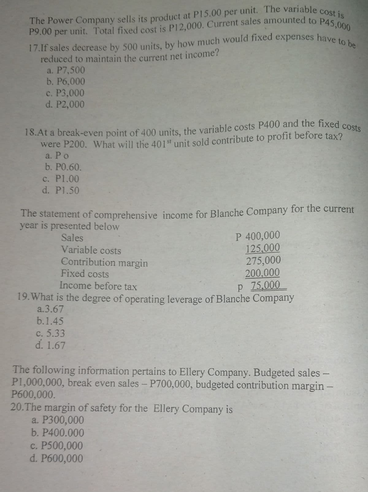 18.At a break-even point of 400 units, the variable costs P400 and the fixed costs
The Power Company sells its product at P15.00 per unit. The variable cost is
P9.00 per unit. Total fixed cost is P12,000. Current sales amounted to P45,000
17.If sales decrease by 500 units, by how much would fixed expenses have to be
P9.00 per
reduced to maintain the current net income?
a. P7,500
b. P6,000
с. Р3,000
d. P2,000
were P200. What will the 401st unit sold contribute to profit before tax?
a. Po
b. PO.60.
c. P1.00
d. P1.50
The statement of comprehensive income for Blanche Company for the current
year is presented below
Sales
Variable costs
P 400,000
125,000
275,000
200,000
p 75,000
19. What is the degree of operating leverage of Blanche Company
Contribution margin
Fixed costs
Income before tax
a.3.67
b.1.45
с. 5.33
d. 1.67
The following information pertains to Ellery Company. Budgeted sales -
P1,000,000, break even sales - P700,000, budgeted contribution margin -
P600,000.
20.The margin of safety for the Ellery Company is
a. P300,000
b. P400.000
c. P500,000
d. P600,000
