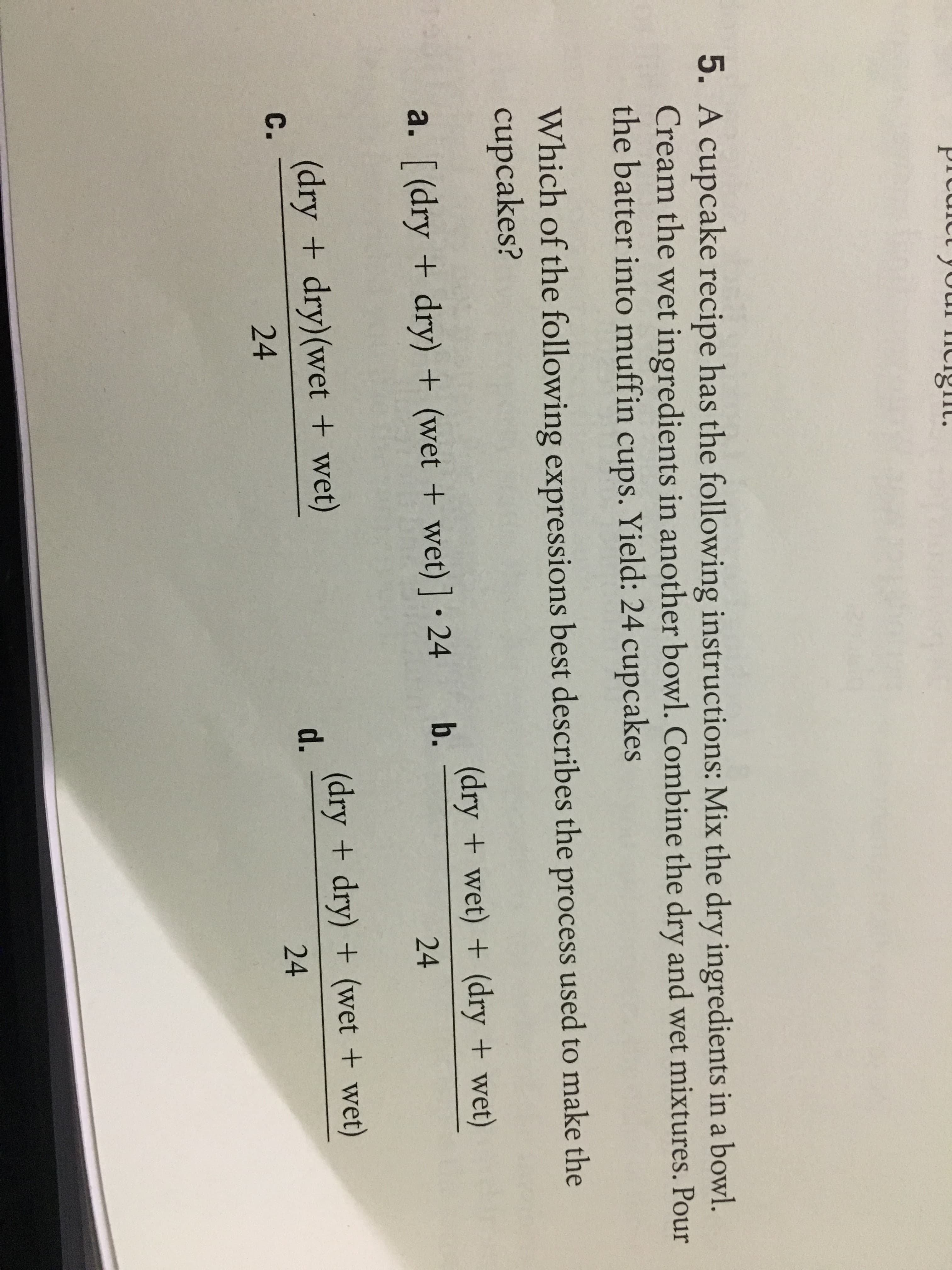Prcrc
yo
5. A cupcake recipe has the following instructions: Mix the dry ingredients in a bowl.
Cream the wet ingredients in another bowl. Combine the dry and wet mixtures. Pour
the batter into muffin cups. Yield: 24 cupcakes
Which of the following expressions best describes the process used to make the
cupcakes?
(dry + wet) + (dry + wet)
24
a. [ (dry + dry) + (wet + wet)].24 b.
(dry + dry)(wet + wet)
24
(dry + dry)+ (wet + wet)
24
d.
C.
