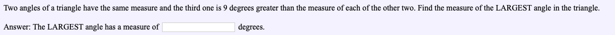 Two angles of a triangle have the same measure and the third one is 9 degrees greater than the measure of each of the other two. Find the measure of the LARGEST angle in the triangle.
Answer: The LARGEST angle has a measure of
degrees.
